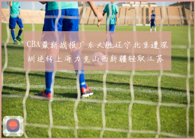 CBA最新战报广东大胜辽宁北京遭深圳逆转上海力克山西新疆轻取江苏
