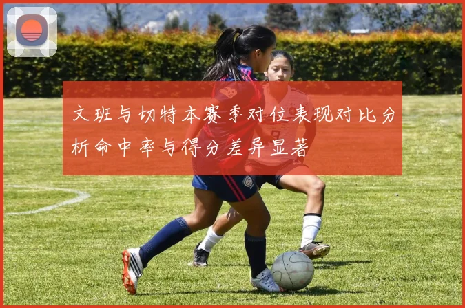 文班与切特本赛季对位表现对比分析命中率与得分差异显著