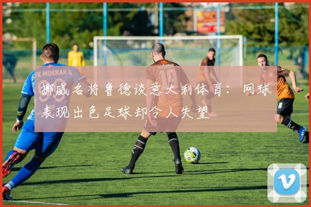 挪威名将鲁德谈意大利体育：网球表现出色足球却令人失望