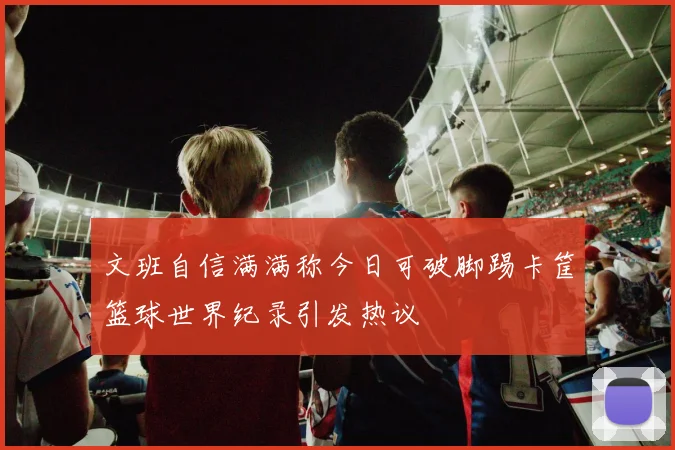 文班自信满满称今日可破脚踢卡筐篮球世界纪录引发热议