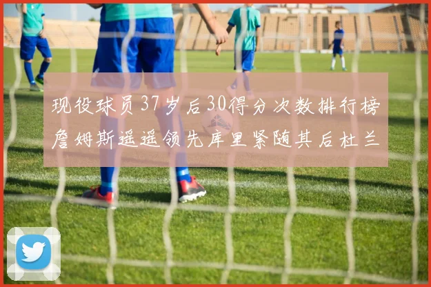 现役球员37岁后30得分次数排行榜詹姆斯遥遥领先库里紧随其后杜兰特位列第三