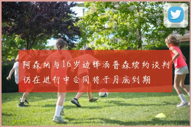 阿森纳与16岁边锋汤普森续约谈判仍在进行中合同将于月底到期