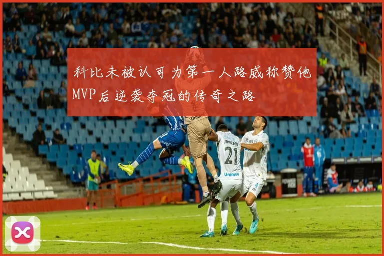 科比未被认可为第一人路威称赞他MVP后逆袭夺冠的传奇之路