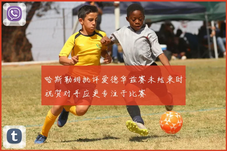哈斯勒姆批评爱德华兹赛未结束时祝贺对手应更专注于比赛