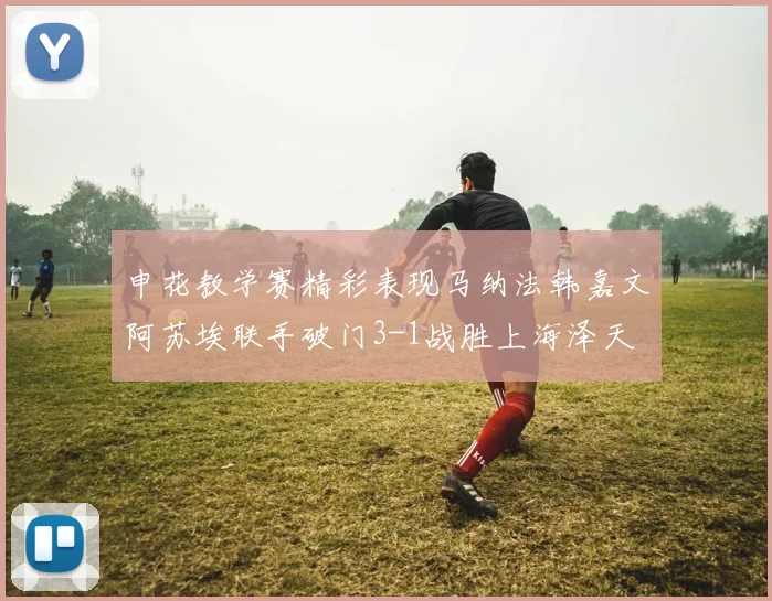 申花教学赛精彩表现马纳法韩嘉文阿苏埃联手破门3-1战胜上海泽天