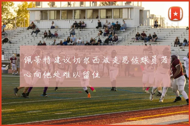 佩蒂特建议切尔西放走恩佐球员若心向他处难以留住
