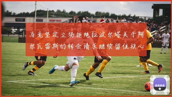 马竞坚定立场拒绝拉波尔塔关于阿尔瓦雷斯的转会请求继续留住核心球员