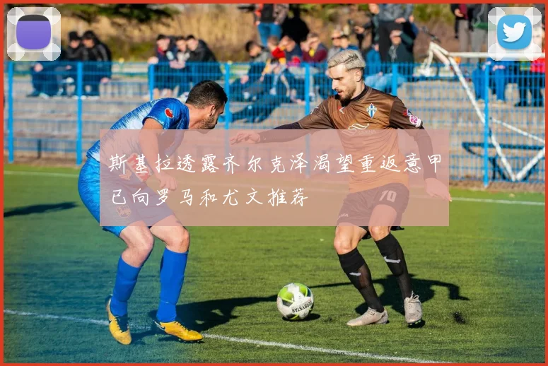 斯基拉透露齐尔克泽渴望重返意甲已向罗马和尤文推荐