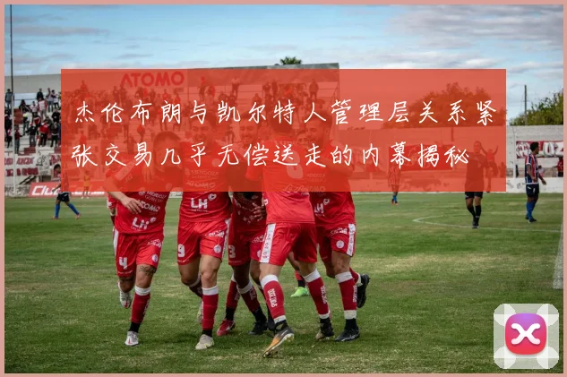 杰伦布朗与凯尔特人管理层关系紧张交易几乎无偿送走的内幕揭秘