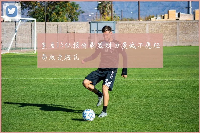 皇马15亿报价彰显财力曼城不愿轻易放走格瓦