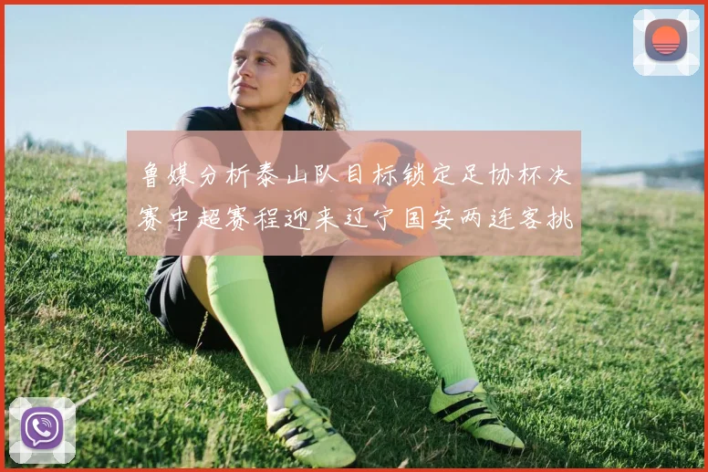 鲁媒分析泰山队目标锁定足协杯决赛中超赛程迎来辽宁国安两连客挑战