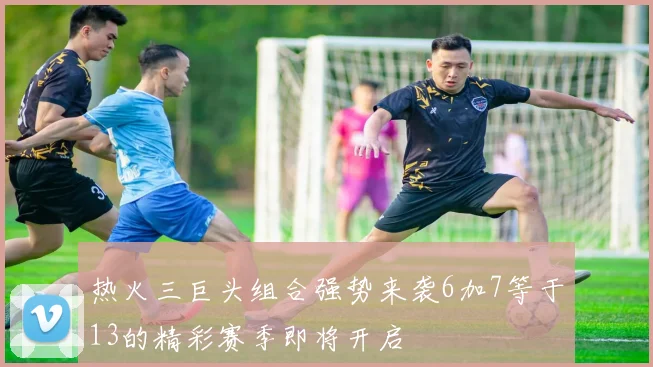 热火三巨头组合强势来袭6加7等于13的精彩赛季即将开启