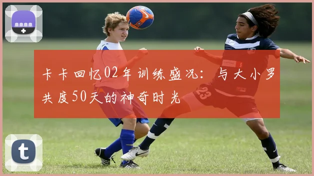 卡卡回忆02年训练盛况：与大小罗共度50天的神奇时光
