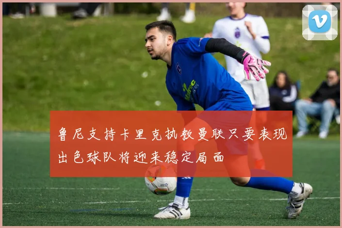 鲁尼支持卡里克执教曼联只要表现出色球队将迎来稳定局面
