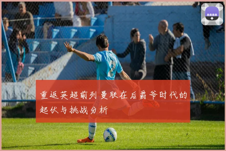 重返英超前列曼联在后爵爷时代的起伏与挑战分析