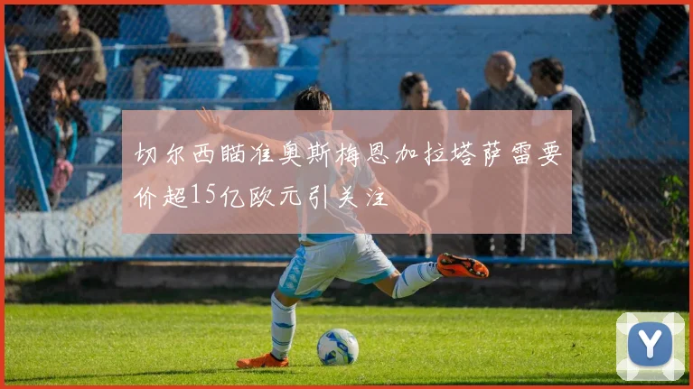 切尔西瞄准奥斯梅恩加拉塔萨雷要价超15亿欧元引关注