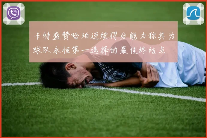 卡特盛赞哈珀连续得分能力称其为球队永恒第一选择的最佳终结点