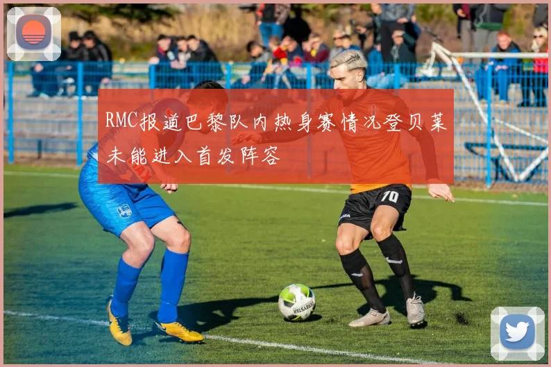 RMC报道巴黎队内热身赛情况登贝莱未能进入首发阵容