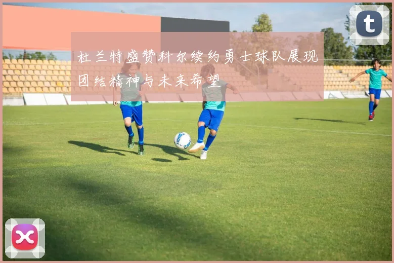 杜兰特盛赞科尔续约勇士球队展现团结精神与未来希望