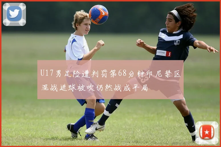 U17男足险遭判罚第68分钟印尼禁区混战进球被吹仍然战成平局