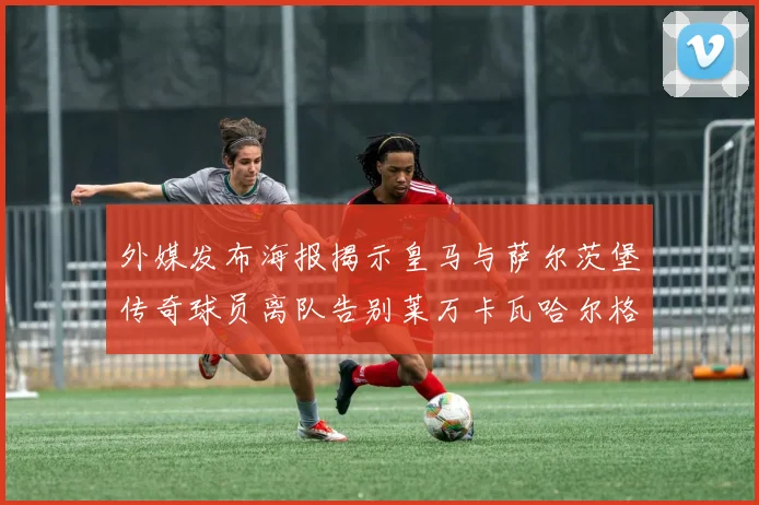 外媒发布海报揭示皇马与萨尔茨堡传奇球员离队告别莱万卡瓦哈尔格列兹曼