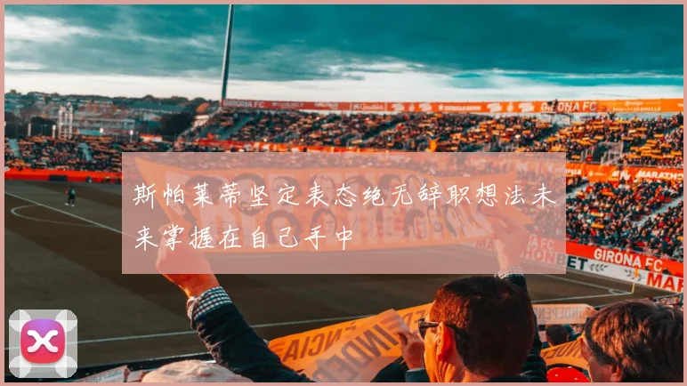 斯帕莱蒂坚定表态绝无辞职想法未来掌握在自己手中